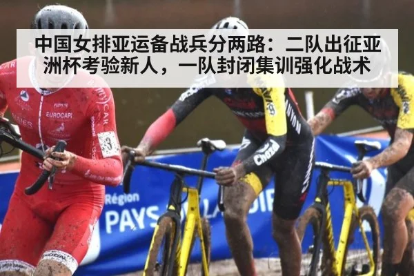 中国女排亚运备战兵分两路：二队出征亚洲杯考验新人，一队封闭集训强化战术